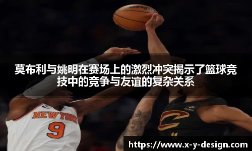 莫布利与姚明在赛场上的激烈冲突揭示了篮球竞技中的竞争与友谊的复杂关系